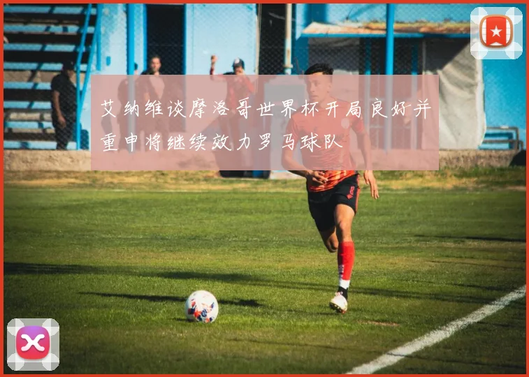 艾纳维谈摩洛哥世界杯开局良好并重申将继续效力罗马球队