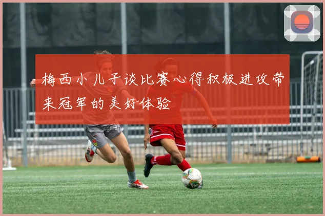 梅西小儿子谈比赛心得积极进攻带来冠军的美好体验