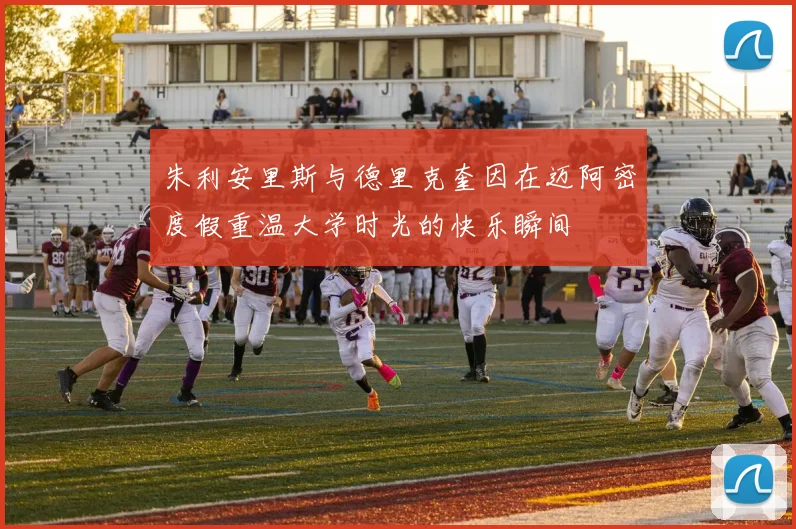 朱利安里斯与德里克奎因在迈阿密度假重温大学时光的快乐瞬间