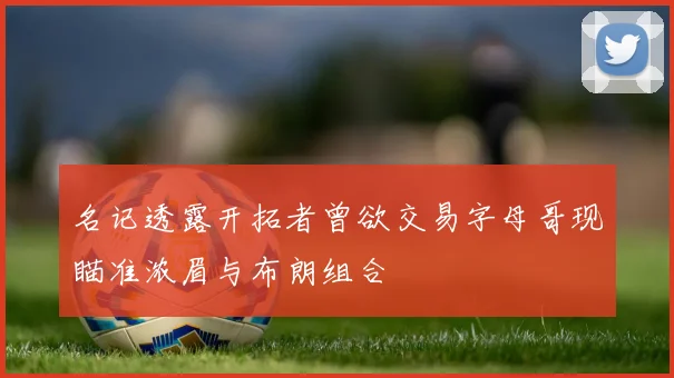 名记透露开拓者曾欲交易字母哥现瞄准浓眉与布朗组合