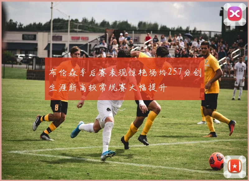 布伦森季后赛表现惊艳场均257分创生涯新高较常规赛大幅提升