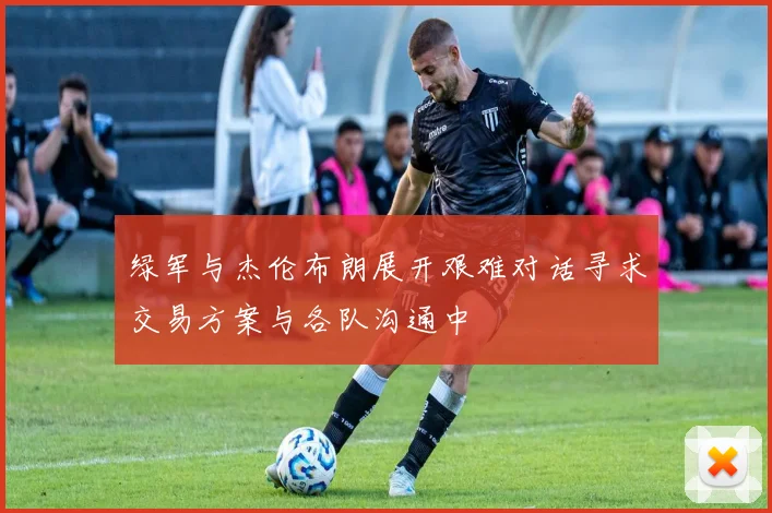 绿军与杰伦布朗展开艰难对话寻求交易方案与各队沟通中