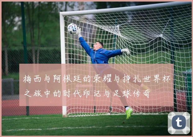 梅西与阿根廷的荣耀与挣扎世界杯之旅中的时代印记与足球传奇