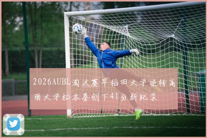 2026AUBL淘汰赛早稻田大学逆转高丽大学松本秦创下41分新纪录