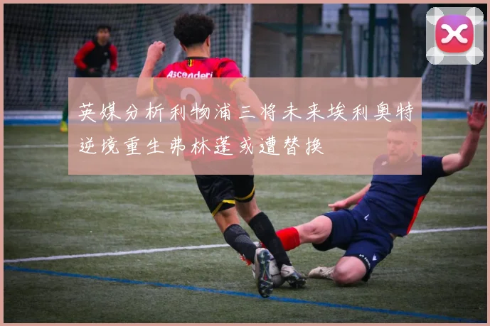 英媒分析利物浦三将未来埃利奥特逆境重生弗林蓬或遭替换