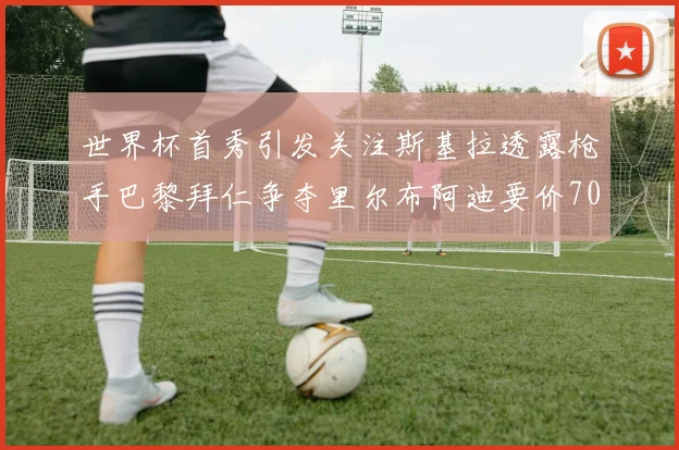 世界杯首秀引发关注斯基拉透露枪手巴黎拜仁争夺里尔布阿迪要价7000万欧