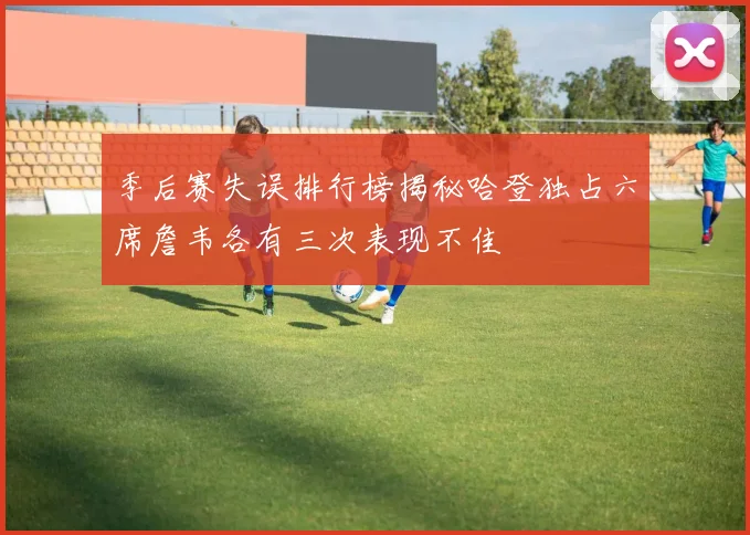 季后赛失误排行榜揭秘哈登独占六席詹韦各有三次表现不佳