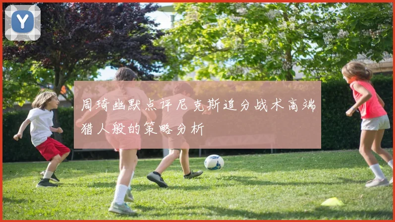 周琦幽默点评尼克斯追分战术高端猎人般的策略分析