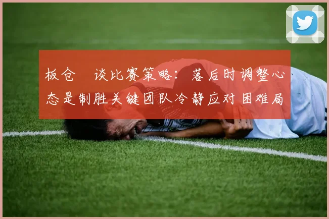 板仓滉谈比赛策略：落后时调整心态是制胜关键团队冷静应对困难局面