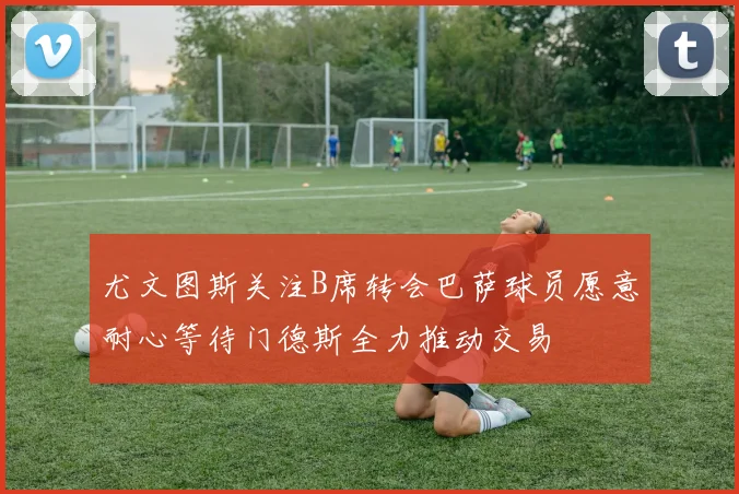尤文图斯关注B席转会巴萨球员愿意耐心等待门德斯全力推动交易