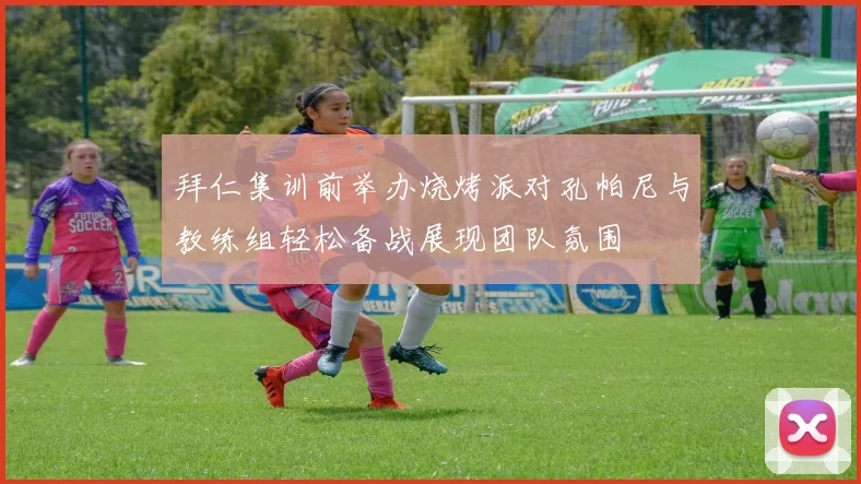 拜仁集训前举办烧烤派对孔帕尼与教练组轻松备战展现团队氛围