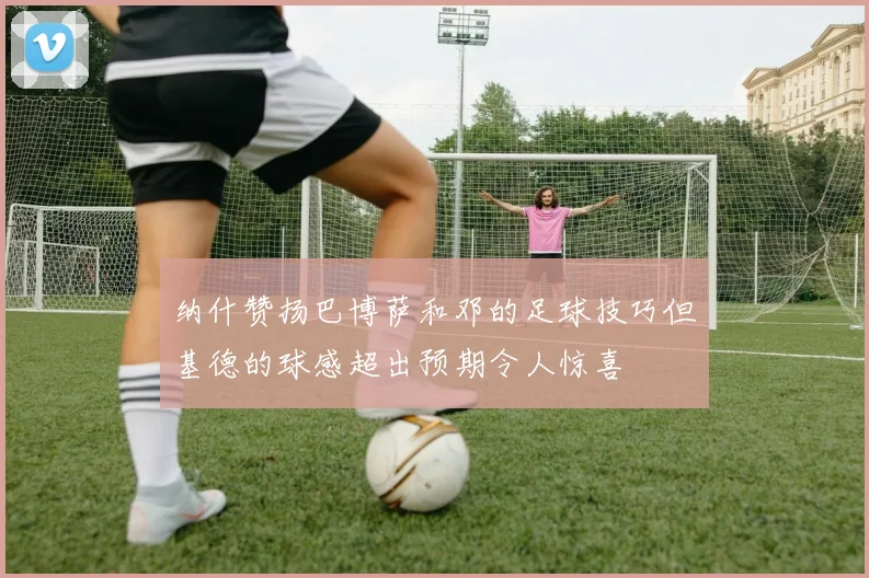 纳什赞扬巴博萨和邓的足球技巧但基德的球感超出预期令人惊喜