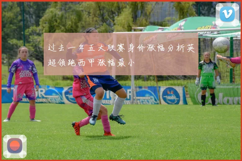 过去一年五大联赛身价涨幅分析英超领跑西甲涨幅最小