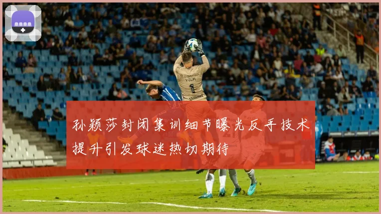 孙颖莎封闭集训细节曝光反手技术提升引发球迷热切期待