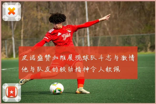 皮诺盛赞加维展现球队斗志与激情他与队友的较劲精神令人钦佩