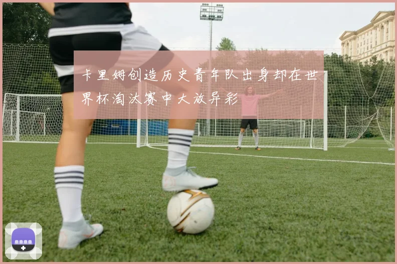 卡里姆创造历史青年队出身却在世界杯淘汰赛中大放异彩
