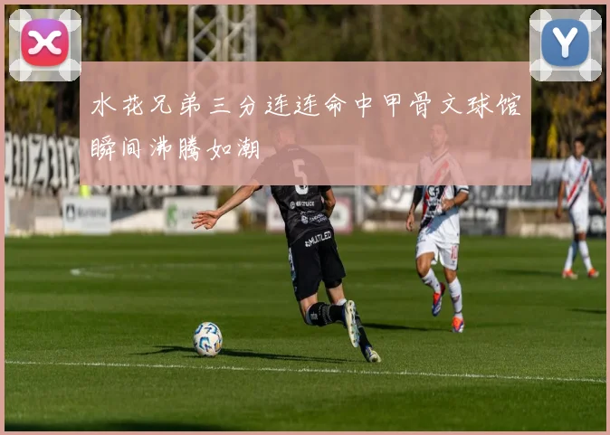 水花兄弟三分连连命中甲骨文球馆瞬间沸腾如潮