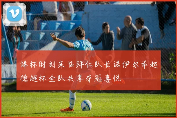 捧杯时刻来临拜仁队长诺伊尔举起德超杯全队共享夺冠喜悦