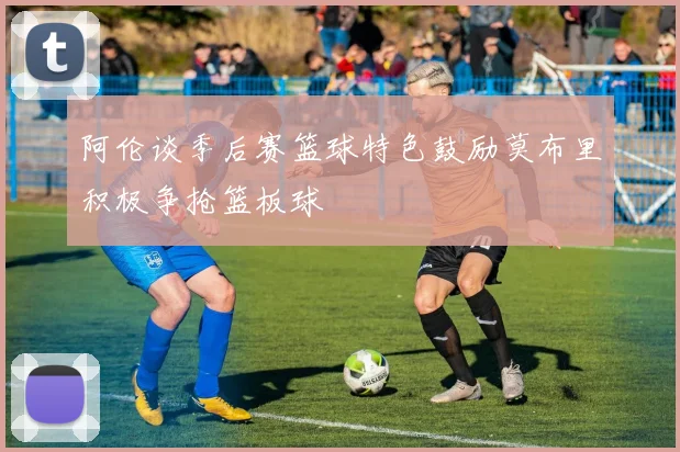 阿伦谈季后赛篮球特色鼓励莫布里积极争抢篮板球