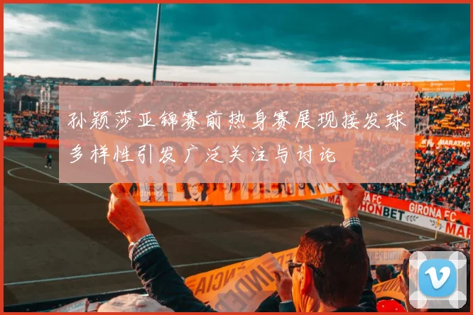 孙颖莎亚锦赛前热身赛展现接发球多样性引发广泛关注与讨论